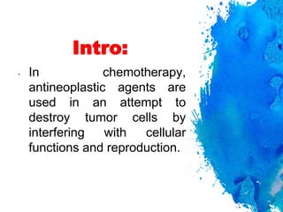 Intro:
• In chemotherapy,
antineoplastic agents are
used in an attempt to
destroy tumor cells by
interfering with cellular
functions and reproduction.
 