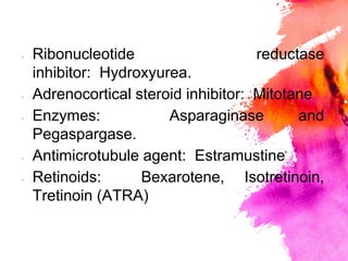 × Ribonucleotide reductase
inhibitor: Hydroxyurea.
× Adrenocortical steroid inhibitor: Mitotane
× Enzymes: Asparaginase and
Pegaspargase.
× Antimicrotubule agent: Estramustine
× Retinoids: Bexarotene, Isotretinoin,
Tretinoin (ATRA)
 