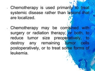 • Chemotherapy is used primarily to treat
systemic disease rather than lesions that
are localized.
• Chemotherapy may be combined with
surgery or radiation therapy, or both, to
reduce tumor size preoperatively, to
destroy any remaining tumor cells
postoperatively, or to treat some forms of
leukemia.
 
