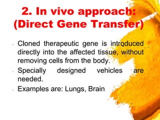 2. In vivo approach:
(Direct Gene Transfer)
× Cloned therapeutic gene is introduced
directly into the affected tissue, without
removing cells from the body.
× Specially designed vehicles are
needed.
× Examples are: Lungs, Brain
 