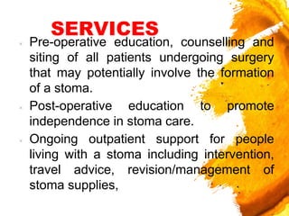 SERVICES
× Pre-operative education, counselling and
siting of all patients undergoing surgery
that may potentially involve the formation
of a stoma.
× Post-operative education to promote
independence in stoma care.
× Ongoing outpatient support for people
living with a stoma including intervention,
travel advice, revision/management of
stoma supplies,
 
