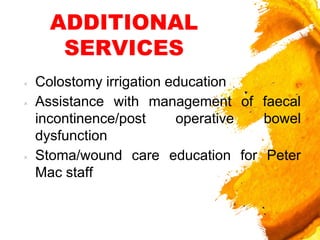 ADDITIONAL
SERVICES
× Colostomy irrigation education
× Assistance with management of faecal
incontinence/post operative bowel
dysfunction
× Stoma/wound care education for Peter
Mac staff
 