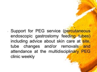 × Support for PEG service (percutaneous
endoscopic gastrostomy feeding tubes)
including advice about skin care at site,
tube changes and/or removals and
attendance at the multidisciplinary PEG
clinic weekly
 