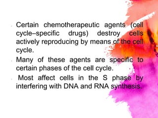 × Certain chemotherapeutic agents (cell
cycle–speciﬁc drugs) destroy cells
actively reproducing by means of the cell
cycle.
× Many of these agents are speciﬁc to
certain phases of the cell cycle.
× Most affect cells in the S phase by
interfering with DNA and RNA synthesis.
 