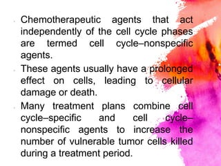 × Chemotherapeutic agents that act
independently of the cell cycle phases
are termed cell cycle–nonspecific
agents.
× These agents usually have a prolonged
effect on cells, leading to cellular
damage or death.
× Many treatment plans combine cell
cycle–specific and cell cycle–
nonspecific agents to increase the
number of vulnerable tumor cells killed
during a treatment period.
 