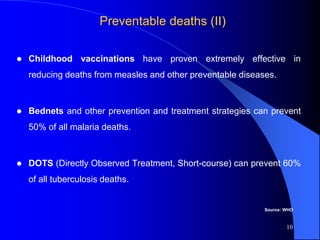 Preventable deaths (II)
 Childhood vaccinations have proven extremely effective in
reducing deaths from measles and other preventable diseases.
 Bednets and other prevention and treatment strategies can prevent
50% of all malaria deaths.
 DOTS (Directly Observed Treatment, Short-course) can prevent 60%
of all tuberculosis deaths.
10
Source: WHO
 
