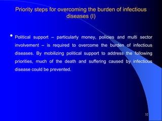 Priority steps for overcoming the burden of infectious
diseases (I)
• Political support – particularly money, policies and multi sector
involvement – is required to overcome the burden of infectious
diseases. By mobilizing political support to address the following
priorities, much of the death and suffering caused by infectious
disease could be prevented.
32
 