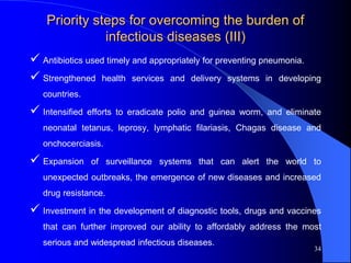 Priority steps for overcoming the burden of
infectious diseases (III)
 Antibiotics used timely and appropriately for preventing pneumonia.
 Strengthened health services and delivery systems in developing
countries.
 Intensified efforts to eradicate polio and guinea worm, and eliminate
neonatal tetanus, leprosy, lymphatic filariasis, Chagas disease and
onchocerciasis.
 Expansion of surveillance systems that can alert the world to
unexpected outbreaks, the emergence of new diseases and increased
drug resistance.
 Investment in the development of diagnostic tools, drugs and vaccines
that can further improved our ability to affordably address the most
serious and widespread infectious diseases.
34
 