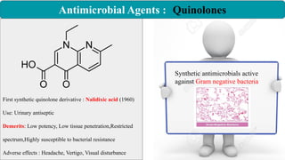 Antimicrobial Agents : Quinolones
Synthetic antimicrobials active
against Gram negative bacteria
First synthetic quinolone derivative : Nalidixic acid (1960)
Use: Urinary antiseptic
Demerits: Low potency, Low tissue penetration,Restricted
spectrum,Highly susceptible to bacterial resistance
Adverse effects : Headache, Vertigo, Visual disturbance
 