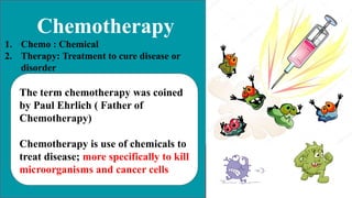 Chemotherapy
1. Chemo : Chemical
2. Therapy: Treatment to cure disease or
disorder
The term chemotherapy was coined
by Paul Ehrlich ( Father of
Chemotherapy)
Chemotherapy is use of chemicals to
treat disease; more specifically to kill
microorganisms and cancer cells
 