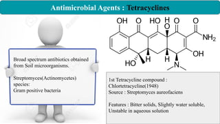 Antimicrobial Agents : Tetracyclines
Broad spectrum antibiotics obtained
from Soil microorganisms.
Streptomyces(Actinomycetes)
species:
Gram positive bacteria
1st Tetracycline compound :
Chlortetracycline(1948)
Source : Streptomyces aureofaciens
Features : Bitter solids, Slightly water soluble,
Unstable in aqueous solution
 