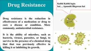 Drug Resistance
Drug resistance is the reduction in
effectiveness of a medication or drug to
cure a disease or condition. More
commonly, antimicrobial resistance.
It is the ability of microbes, such as
bacteria, viruses, parasites, or fungi, to
survive in the presence of a chemical drug
that that was previously effective in
killing it or inhibiting its growth.
Kabhi Kabhi lagta
hai….Apunnhi Bhgawan hai
 