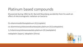 Platinum based compounds
Discovered during 1961 by Dr. Barnett Rosenberg accidently from his work on
effect of electromagnetic radiation on bacteria
Cis-diamminedichloroplatinum (II) (cisplatin)
cis-diamminecyclobutanedicarboxylato platinum (II) (carboplatin)
1,2-diaminocyclohexaneoxalato platinum (II) (oxaliplatin)
nedaplatin (Japan), lobaplatin (China)
 