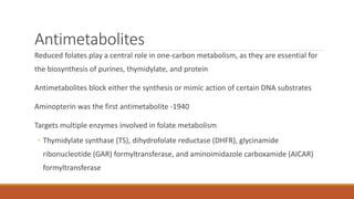 Antimetabolites
Reduced folates play a central role in one-carbon metabolism, as they are essential for
the biosynthesis of purines, thymidylate, and protein
Antimetabolites block either the synthesis or mimic action of certain DNA substrates
Aminopterin was the first antimetabolite -1940
Targets multiple enzymes involved in folate metabolism
◦ Thymidylate synthase (TS), dihydrofolate reductase (DHFR), glycinamide
ribonucleotide (GAR) formyltransferase, and aminoimidazole carboxamide (AICAR)
formyltransferase
 