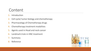 Content
1. Introduction
2. Cell cycle/ tumor biology and chemotherapy
3. Pharmacology of Chemotherapy drugs
4. Chemotherapy treatment modalities
5. Agents used in Head and neck cancer
6. Landmark trials in HNC treatment
7. Summary
8. Reference
 