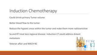 Induction Chemotherapy
Could shrink primary Tumor volume
Better blood flow to the tumor
Reduce the hypoxic areas within the tumor and make them more radiosensitive
Sx and RT treat loco regional disease- Induction CT could address distant
metastasis
Veteran affair and MACH NC
 