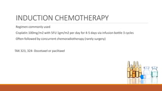INDUCTION CHEMOTHERAPY
Regimen commonly used
Cisplatin 100mg/m2 with 5FU 1gm/m2 per day for 4-5 days via infusion bottle 3 cycles
Often followed by concurrent chemoradiotherapy (rarely surgery)
TAX 323, 324- Docetaxel or paclitaxel
 