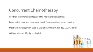 Concurrent Chemotherapy
Used for the cytotoxic effect and the radiosensitizing effect
Reported to have less treatment break ( comparatively lesser toxicity)
Most common regimen used is Cisplatin 100mg/m2 at day 1,22,43 of RT
With or without 5FU 1g on day1-4
 