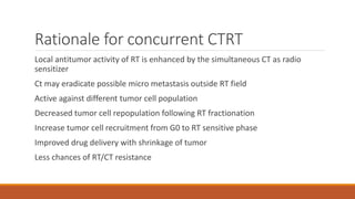 Rationale for concurrent CTRT
Local antitumor activity of RT is enhanced by the simultaneous CT as radio
sensitizer
Ct may eradicate possible micro metastasis outside RT field
Active against different tumor cell population
Decreased tumor cell repopulation following RT fractionation
Increase tumor cell recruitment from G0 to RT sensitive phase
Improved drug delivery with shrinkage of tumor
Less chances of RT/CT resistance
 