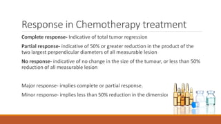 Response in Chemotherapy treatment
Complete response- Indicative of total tumor regression
Partial response- indicative of 50% or greater reduction in the product of the
two largest perpendicular diameters of all measurable lesion
No response- indicative of no change in the size of the tumour, or less than 50%
reduction of all measurable lesion
Major response- implies complete or partial response.
Minor response- implies less than 50% reduction in the dimensional product
 