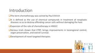 Introduction
The term chemotherapy was coined by Paul Ehlrich
It is defined as the use of chemical compounds in treatment of neoplastic
diseases so as to destroy offending cancer cells without damaging the host
Expansion of the role of chemotherapy in HNSCC
Various trials shown that CTRT, brings improvements in locoregional control,
organ preservation, and overall survival.
Development of novel targeted therapies
 