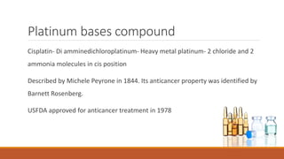 Platinum bases compound
Cisplatin- Di amminedichloroplatinum- Heavy metal platinum- 2 chloride and 2
ammonia molecules in cis position
Described by Michele Peyrone in 1844. Its anticancer property was identified by
Barnett Rosenberg.
USFDA approved for anticancer treatment in 1978
 
