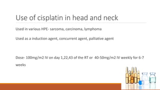 Use of cisplatin in head and neck
Used in various HPE- sarcoma, carcinoma, lymphoma
Used as a induction agent, concurrent agent, palliative agent
Dose- 100mg/m2 IV on day 1,22,43 of the RT or 40-50mg/m2 IV weekly for 6-7
weeks
 