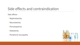 Side effects and contraindication
Side effects-
◦ Nephrotoxicity
◦ Neurotoxicity
◦ Pancytopaenia
◦ Ototoxicity
◦ Peripheral neuropathy
 