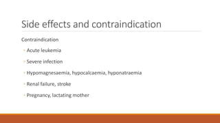 Side effects and contraindication
Contraindication
◦ Acute leukemia
◦ Severe infection
◦ Hypomagnesaemia, hypocalcaemia, hyponatraemia
◦ Renal failure, stroke
◦ Pregnancy, lactating mother
 