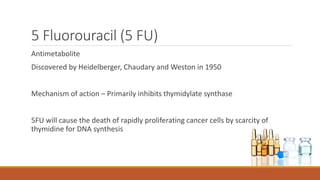 5 Fluorouracil (5 FU)
Antimetabolite
Discovered by Heidelberger, Chaudary and Weston in 1950
Mechanism of action – Primarily inhibits thymidylate synthase
5FU will cause the death of rapidly proliferating cancer cells by scarcity of
thymidine for DNA synthesis
 