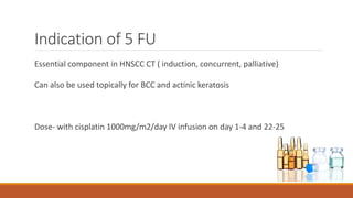 Indication of 5 FU
Essential component in HNSCC CT ( induction, concurrent, palliative)
Can also be used topically for BCC and actinic keratosis
Dose- with cisplatin 1000mg/m2/day IV infusion on day 1-4 and 22-25
 