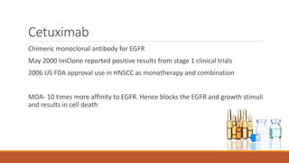 Cetuximab
Chimeric monoclonal antibody for EGFR
May 2000 ImClone reported positive results from stage 1 clinical trials
2006 US FDA approval use in HNSCC as monotherapy and combination
MOA- 10 times more affinity to EGFR. Hence blocks the EGFR and growth stimuli
and results in cell death
 