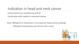 Indication in head and neck cancer
Initial treatment as monotheraoy with RT
Combination with cisplatin in metastatic disease
Dose- 400mg/m2 IV infused over 2 hrs maximum 10mg.m2/min (loading)
250mg/m2 maintainence over 60 min once a week
 