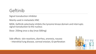 Geftinib
Signal transduction inhibitor
Mainly used in metastatic HNC
MOA- Geftinib selectively inhibits the tyrosine kinase domain and interrupts
signal transduction to the nucleus
Dose- 250mg once a day (max 500mg)
Side effects- skin reactions, diarrhea, anorexia, nausea
◦ Interstitial lung disease, corneal erosion, GI perforation
 