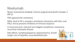 Nivolumab
Newer monoclonal antibody- Human programmed death receptor-1
(PD-1)
FDA approved for melanoma
MOA- bind to PD-1 receptors and blocks interaction with PDL1 and
PDL2. hence prevents inhibition of immune response
In head and neck- Classical non hodgkins lymphoma, melanoma,
recurrent/ metastatic disease
Side effects- Lymphocytopaenia, hyponatraemia, breath shortness,
cough, Loss of appetite, musculoskeletal pain
 