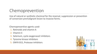 Chemoprevention
Use of natural or synthetic chemical for the reversal, suppression or prevention
of conversion premalignant lesion to invasive forms.
Chemopreventive agents used-
1. Retinoids and vitamin A
2. Vitamin E
3. Selenium, cyclo oxygenase2 inhibitors
4. Tyrosine kinase inhibitors
5. ONYX 015, Protease inhibitors
 