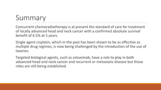 Summary
Concurrent chemoradiotherapy is at present the standard of care for treatment
of locally advanced head and neck cancer with a confirmed absolute survival
benefit of 6.5% at 5 years.
Single agent cisplatin, which in the past has been shown to be as effective as
multiple drug regimes, is now being challenged by the introduction of the use of
taxanes.
Targeted biological agents, such as cetuximab, have a role to play in both
advanced head and neck cancer and recurrent or metastatic disease but those
roles are still being established.
 