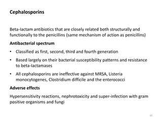 Cephalosporins
Beta-Iactam antibiotics that are closely related both structurally and
functionally to the penicillins (same mechanism of action as penicillins)
Antibacterial spectrum
• Classified as first, second, third and fourth generation
• Based largely on their bacterial susceptibility patterns and resistance
to beta-Iactamases
• All cephalosporins are ineffective against MRSA, Listeria
monocytogenes, Clostridium difficile and the enterococci
Adverse effects
Hypersensitivity reactions, nephrotoxicity and super-infection with gram
positive organisms and fungi
10
 