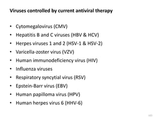 Viruses controlled by current antiviral therapy
• Cytomegalovirus (CMV)
• Hepatitis B and C viruses (HBV & HCV)
• Herpes viruses 1 and 2 (HSV-1 & HSV-2)
• Varicella-zoster virus (VZV)
• Human immunodeficiency virus (HIV)
• Influenza viruses
• Respiratory syncytial virus (RSV)
• Epstein-Barr virus (EBV)
• Human papilloma virus (HPV)
• Human herpes virus 6 (HHV-6)
103
 