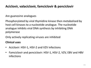 Aciclovir, valaciclovir, famciclovir & penciclovir
Are guanosine analogues
Phosphorylated by viral thymidine kinase then metabolised by
host cell kinases to a nucleotide analogue. The nucleotide
analogue inhibits viral DNA synthesis by inhibiting DNA
polymerase
Only actively replicating viruses are inhibited
Clinical uses
• Aciclovir: HSV-1, HSV-2 and VZV infections
• Famciclovir and penciclovir: HSV-1, HSV-2, VZV, EBV and HBV
infections
104
 
