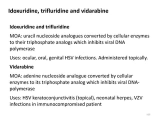 Idoxuridine, trifluridine and vidarabine
Idoxuridine and trifluridine
MOA: uracil nucleoside analogues converted by cellular enzymes
to their triphosphate analogs which inhibits viral DNA
polymerase
Uses: ocular, oral, genital HSV infections. Administered topically.
Vidarabine
MOA: adenine nucleoside analogue converted by cellular
enzymes to its triphosphate analog which inhibits viral DNA-
polymerase
Uses: HSV keratoconjunctivitis (topical), neonatal herpes, VZV
infections in immunocompromised patient
105
 