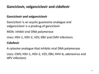Ganciclovir, valganciclovir and cidofovir
Ganciclovir and valganciclovir
Ganciclovir is an acyclic guanosine analogue and
valganciclovir is a prodrug of ganciclovir
MOA: inhibit viral DNA polymerase
Uses: HSV-1, HSV-2, VZV, EBV and CMV infections
Cidofovir
A cytosine analogue that inhibits viral DNA polymerase
Uses: CMV, HSV-1, HSV-2, VZV, EBV, HHV-6, adenovirus and
HPV infections
106
 