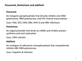 Foscarnet, fomivirsen and adefovir
Foscarnet
An inorganic pyrophosphate that directly inhibits viral DNA
polymerase, RNA polymerase, and HIV reverse transcriptase
Uses: HSV, VZV, CMV, EBV, HHV-6 and HBV infections
Fomivirsen
An oligonucleotide that binds to mRNA and inhibits protein
synthesis and viral replication
Uses: CMV retinitis
Adefovir
An analogue of adenosine monophosphate that competitively
inhibits HBV DNA polymerase
Uses: hepatitis B infection
107
 