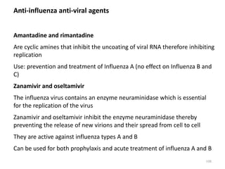 Anti-influenza anti-viral agents
Amantadine and rimantadine
Are cyclic amines that inhibit the uncoating of viral RNA therefore inhibiting
replication
Use: prevention and treatment of Influenza A (no effect on Influenza B and
C)
Zanamivir and oseltamivir
The influenza virus contains an enzyme neuraminidase which is essential
for the replication of the virus
Zanamivir and oseltamivir inhibit the enzyme neuraminidase thereby
preventing the release of new virions and their spread from cell to cell
They are active against influenza types A and B
Can be used for both prophylaxis and acute treatment of influenza A and B
108
 