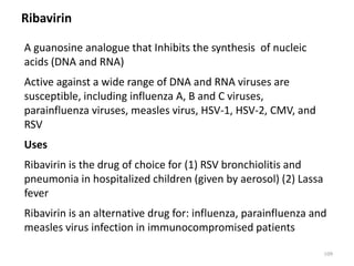 Ribavirin
A guanosine analogue that Inhibits the synthesis of nucleic
acids (DNA and RNA)
Active against a wide range of DNA and RNA viruses are
susceptible, including influenza A, B and C viruses,
parainfluenza viruses, measles virus, HSV-1, HSV-2, CMV, and
RSV
Uses
Ribavirin is the drug of choice for (1) RSV bronchiolitis and
pneumonia in hospitalized children (given by aerosol) (2) Lassa
fever
Ribavirin is an alternative drug for: influenza, parainfluenza and
measles virus infection in immunocompromised patients
109
 