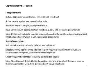 Cephalosporins …. cont’d
First generation
Include cephalexin, cephalothin, cefazolin and cefadroxil
Active mostly against gram positive bacteria
Resistant to the staphylococcal penicillinase
Have some activity against Proteus mirabilis, E. coli, and Klebsiella pneumoniae
Uses: E. Coli and klebsiella infections, penicillin and sulfonamide resistant urinary tract
infections and prophylaxis in various surgical procedures
Second generation
Include cefuroxime, cefoxitin, cefaclor and cefotetan
Greater activity against three additional gram negative organisms: H. influenzae,
Enterobacter aerogenes, and some Neisseria species
Effective against anaerobes including Bacteroides fragilis
Uses: Streptococcal, E.coli, klebsiella, proteus spp and anaerobe infections. Used in
the management of UTIs, RTIs, bone and soft tissue infections.
11
 