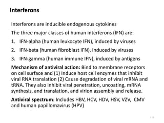 Interferons
Interferons are inducible endogenous cytokines
The three major classes of human interferons (IFN) are:
1. IFN-alpha (human leukocyte IFN), induced by viruses
2. IFN-beta (human fibroblast IFN), induced by viruses
3. IFN-gamma (human immune IFN), induced by antigens
Mechanism of antiviral action: Bind to membrane receptors
on cell surface and (1) Induce host cell enzymes that inhibit
viral RNA translation (2) Cause degradation of viral mRNA and
tRNA. They also inhibit viral penetration, uncoating, mRNA
synthesis, and translation, and virion assembly and release.
Antiviral spectrum: Includes HBV, HCV, HDV, HSV, VZV, CMV
and human papillomavirus (HPV)
110
 