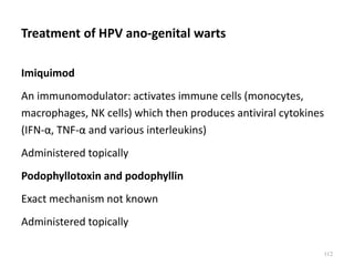 Treatment of HPV ano-genital warts
Imiquimod
An immunomodulator: activates immune cells (monocytes,
macrophages, NK cells) which then produces antiviral cytokines
(IFN-α, TNF-α and various interleukins)
Administered topically
Podophyllotoxin and podophyllin
Exact mechanism not known
Administered topically
112
 