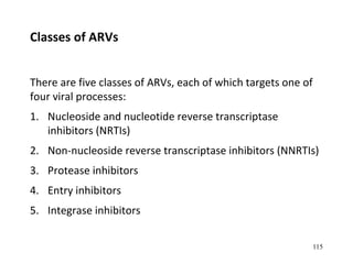 There are five classes of ARVs, each of which targets one of
four viral processes:
1. Nucleoside and nucleotide reverse transcriptase
inhibitors (NRTIs)
2. Non-nucleoside reverse transcriptase inhibitors (NNRTIs)
3. Protease inhibitors
4. Entry inhibitors
5. Integrase inhibitors
Classes of ARVs
115
 