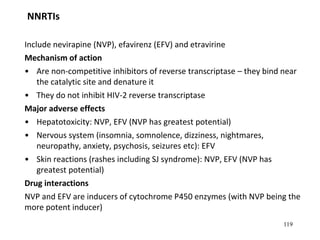 119
NNRTIs
Include nevirapine (NVP), efavirenz (EFV) and etravirine
Mechanism of action
• Are non-competitive inhibitors of reverse transcriptase – they bind near
the catalytic site and denature it
• They do not inhibit HIV-2 reverse transcriptase
Major adverse effects
• Hepatotoxicity: NVP, EFV (NVP has greatest potential)
• Nervous system (insomnia, somnolence, dizziness, nightmares,
neuropathy, anxiety, psychosis, seizures etc): EFV
• Skin reactions (rashes including SJ syndrome): NVP, EFV (NVP has
greatest potential)
Drug interactions
NVP and EFV are inducers of cytochrome P450 enzymes (with NVP being the
more potent inducer)
 